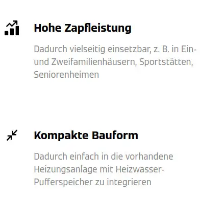 Hohe Zapfleistung, vielseitig einsetzbar, z. B. in Ein- und Zweifamilienhäusern, Sportstätten, Seniorenheimen. Kompakte Bauform, einfach in die Heizungsanlage zu integrieren.